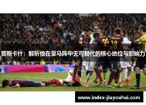 普斯卡什:解析他在皇马阵中无可替代的核心地位与影响力 普斯卡什:解析他在皇马阵中无可替代的核心地位与影响力