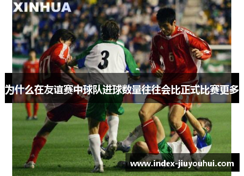 为什么在友谊赛中球队进球数量往往会比正式比赛更多 为什么在友谊赛中球队进球数量往往会比正式比赛更多