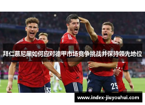 拜仁慕尼黑如何应对德甲市场竞争挑战并保持领先地位