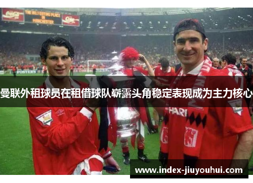 曼联外租球员在租借球队崭露头角稳定表现成为主力核心 曼联外租球员在租借球队崭露头角稳定表现成为主力核心