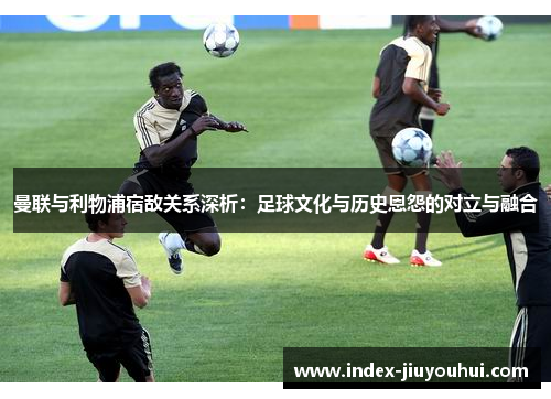 曼联与利物浦宿敌关系深析:足球文化与历史恩怨的对立与融合 曼联与利物浦宿敌关系深析:足球文化与历史恩怨的对立与融合