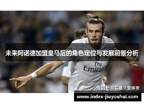 未来阿诺德加盟皇马后的角色定位与发展前景分析 未来阿诺德加盟皇马后的角色定位与发展前景分析