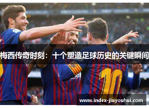 梅西传奇时刻：十个塑造足球历史的关键瞬间