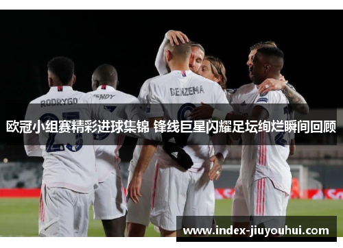 欧冠小组赛精彩进球集锦 锋线巨星闪耀足坛绚烂瞬间回顾 欧冠小组赛精彩进球集锦 锋线巨星闪耀足坛绚烂瞬间回顾
