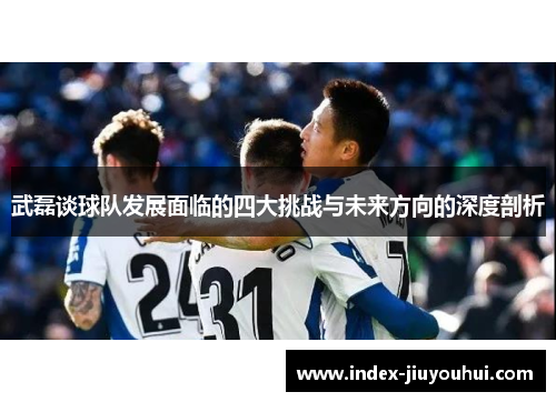 武磊谈球队发展面临的四大挑战与未来方向的深度剖析 武磊谈球队发展面临的四大挑战与未来方向的深度剖析