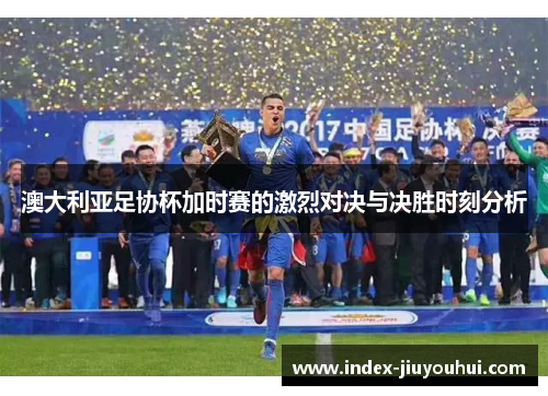 澳大利亚足协杯加时赛的激烈对决与决胜时刻分析 澳大利亚足协杯加时赛的激烈对决与决胜时刻分析