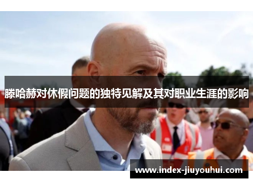 滕哈赫对休假问题的独特见解及其对职业生涯的影响 滕哈赫对休假问题的独特见解及其对职业生涯的影响