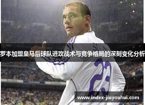罗本加盟皇马后球队进攻战术与竞争格局的深刻变化分析