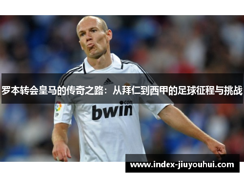 罗本转会皇马的传奇之路:从拜仁到西甲的足球征程与挑战 罗本转会皇马的传奇之路:从拜仁到西甲的足球征程与挑战
