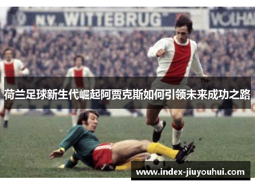 荷兰足球新生代崛起阿贾克斯如何引领未来成功之路 荷兰足球新生代崛起阿贾克斯如何引领未来成功之路