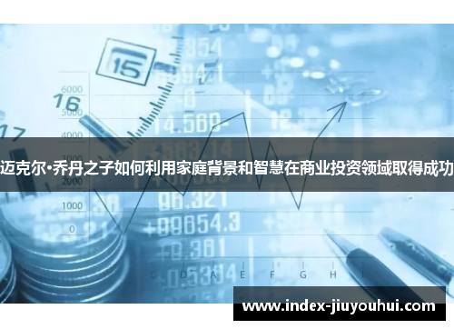 迈克尔·乔丹之子如何利用家庭背景和智慧在商业投资领域取得成功 迈克尔·乔丹之子如何利用家庭背景和智慧在商业投资领域取得成功