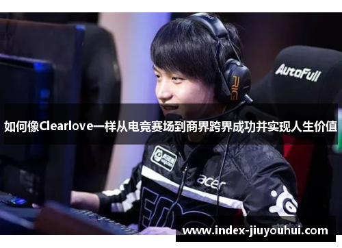 如何像Clearlove一样从电竞赛场到商界跨界成功并实现人生价值
