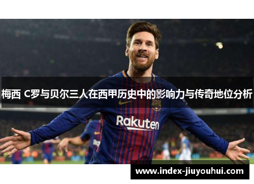 梅西 C罗与贝尔三人在西甲历史中的影响力与传奇地位分析