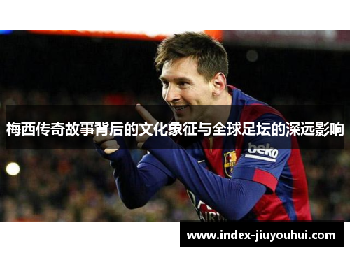 梅西传奇故事背后的文化象征与全球足坛的深远影响