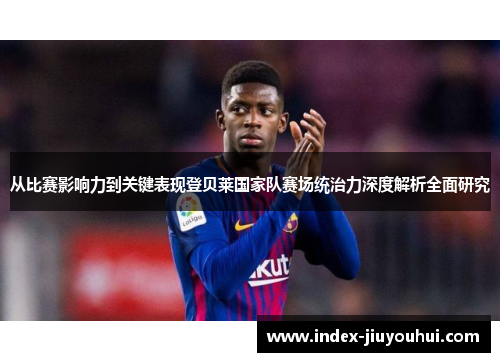 从比赛影响力到关键表现登贝莱国家队赛场统治力深度解析全面研究