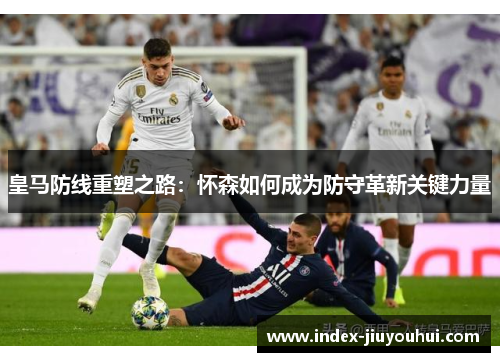 皇马防线重塑之路:怀森如何成为防守革新关键力量 皇马防线重塑之路:怀森如何成为防守革新关键力量