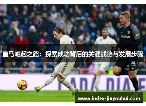皇马崛起之路:探索成功背后的关键战略与发展步骤 皇马崛起之路:探索成功背后的关键战略与发展步骤