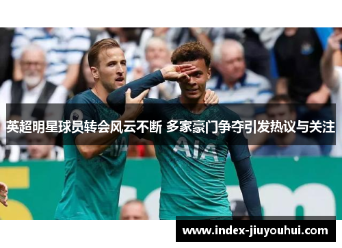 英超明星球员转会风云不断 多家豪门争夺引发热议与关注 英超明星球员转会风云不断 多家豪门争夺引发热议与关注